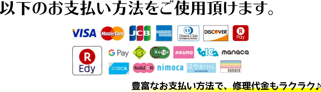お使い頂けます!VISA(ビザ)/Master Card(マスターカード)/JCB(ジェーシービー)/American Express(アメリカンエキスプレス)/Diners Club(ダイナースクラブ)/DISCOVER(ディスカバーカード)/楽天Pay(ラクテンペイ)/楽天Edy/Gpay(Googleペイ)/Kitaca/suica/PASMO/tolca/manaco/ICOCA/SUGOCA/nimoca/HAYAKAKEN(はやかけん)/豊富なお支払い方法で、修理代金もラクラク♪